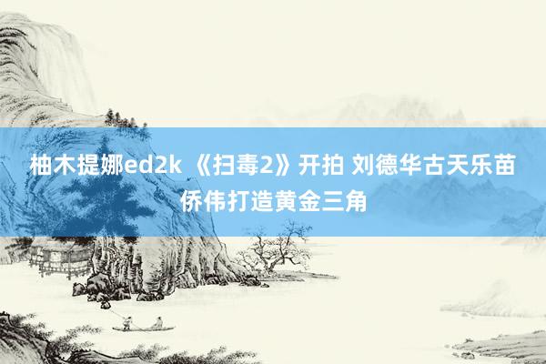 柚木提娜ed2k 《扫毒2》开拍 刘德华古天乐苗侨伟打造黄金三角