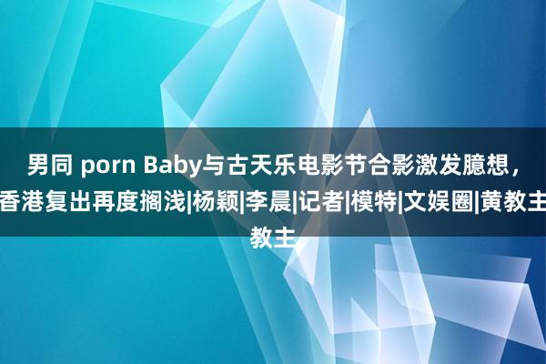 男同 porn Baby与古天乐电影节合影激发臆想，香港复出再度搁浅|杨颖|李晨|记者|模特|文娱圈|黄教主