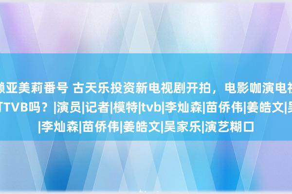 濑亚美莉番号 古天乐投资新电视剧开拍，电影咖演电视剧，这是要吊打TVB吗？|演员|记者|模特|tvb|李灿森|苗侨伟|姜皓文|吴家乐|演艺糊口