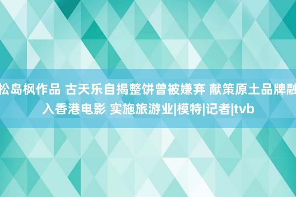 松岛枫作品 古天乐自揭整饼曾被嫌弃 献策原土品牌融入香港电影 实施旅游业|模特|记者|tvb