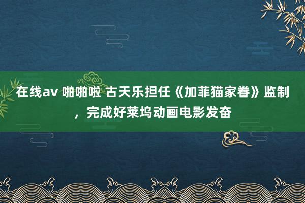 在线av 啪啪啦 古天乐担任《加菲猫家眷》监制，完成好莱坞动画电影发奋