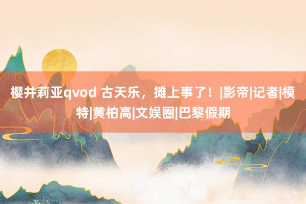 樱井莉亚qvod 古天乐，摊上事了！|影帝|记者|模特|黄柏高|文娱圈|巴黎假期