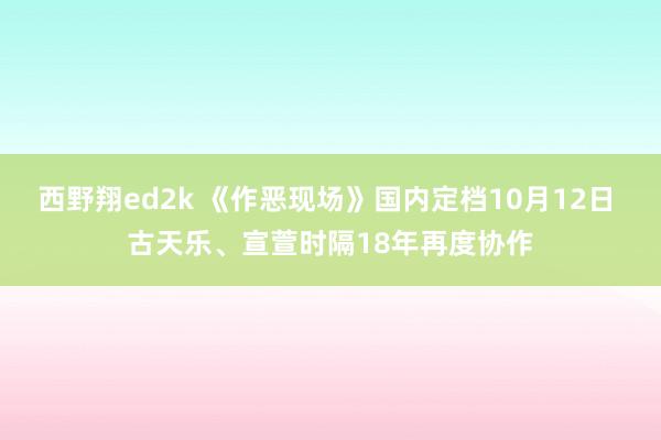 西野翔ed2k 《作恶现场》国内定档10月12日 古天乐、宣萱时隔18年再度协作