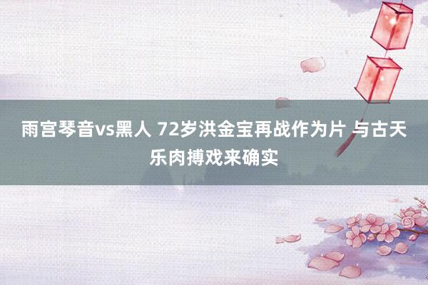 雨宫琴音vs黑人 72岁洪金宝再战作为片 与古天乐肉搏戏来确实