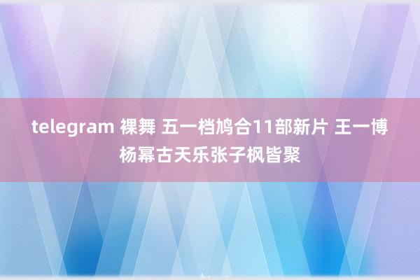 telegram 裸舞 五一档鸠合11部新片 王一博杨幂古天乐张子枫皆聚