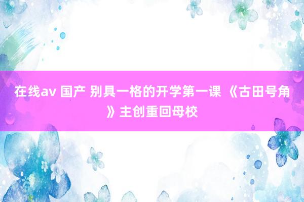 在线av 国产 别具一格的开学第一课 《古田号角》主创重回母校