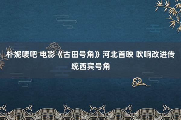 朴妮唛吧 电影《古田号角》河北首映 吹响改进传统西宾号角