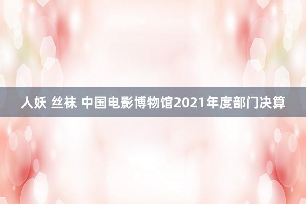 人妖 丝袜 中国电影博物馆2021年度部门决算