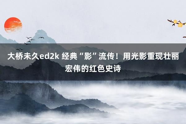 大桥未久ed2k 经典“影”流传！用光影重现壮丽宏伟的红色史诗