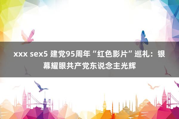 xxx sex5 建党95周年“红色影片”巡礼：银幕耀眼共产党东说念主光辉