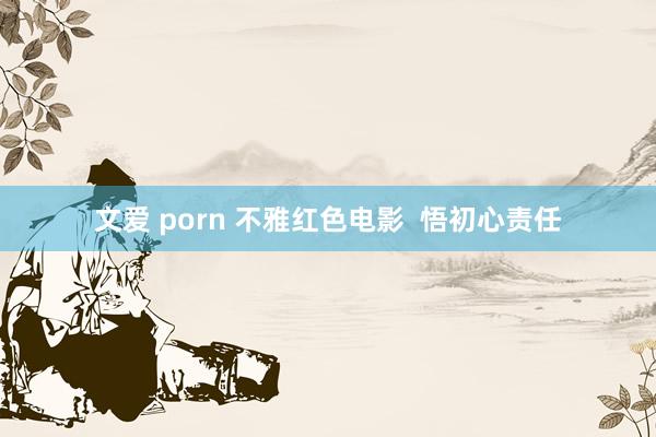 文爱 porn 不雅红色电影  悟初心责任