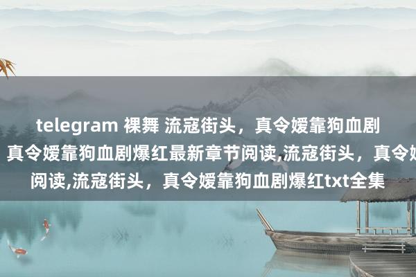 telegram 裸舞 流寇街头，真令嫒靠狗血剧爆红无弹窗,流寇街头，真令嫒靠狗血剧爆红最新章节阅读,流寇街头，真令嫒靠狗血剧爆红txt全集