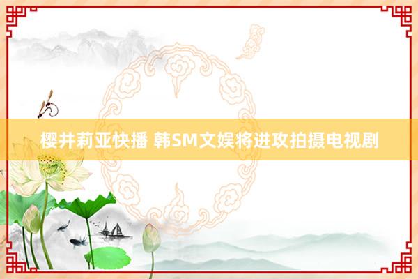 樱井莉亚快播 韩SM文娱将进攻拍摄电视剧