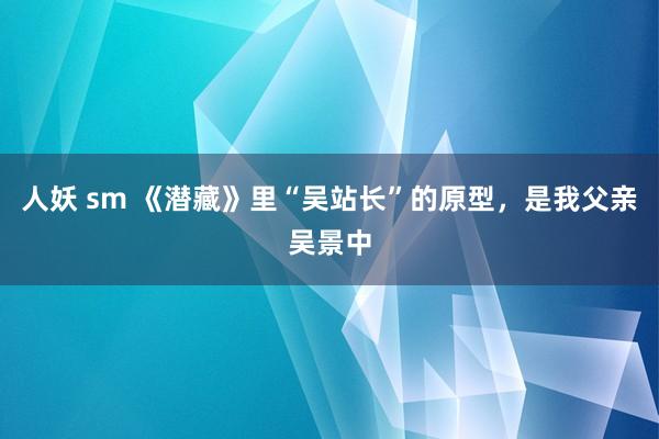 人妖 sm 《潜藏》里“吴站长”的原型，是我父亲吴景中