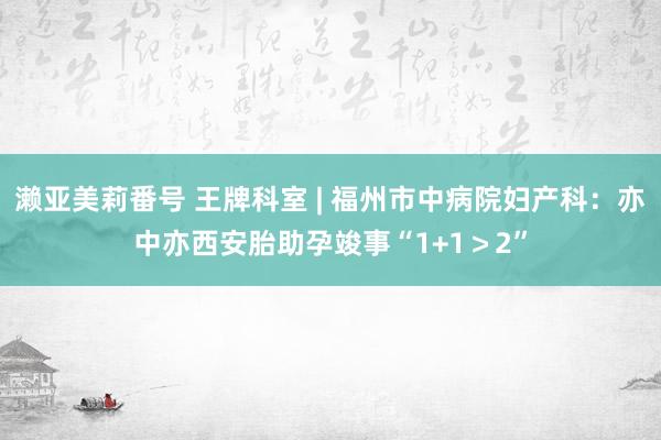 濑亚美莉番号 王牌科室 | 福州市中病院妇产科：亦中亦西安胎助孕竣事“1+1＞2”