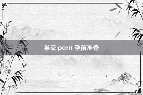 拳交 porn 孕前准备