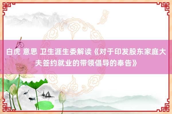 白虎 意思 卫生涯生委解读《对于印发股东家庭大夫签约就业的带领倡导的奉告》