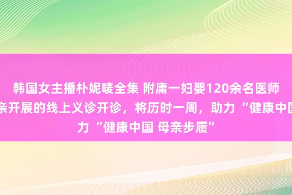 韩国女主播朴妮唛全集 附庸一妇婴120余名医师面向宇宙母亲开展的线上义诊开诊，将历时一周，助力 “健康中国 母亲步履”