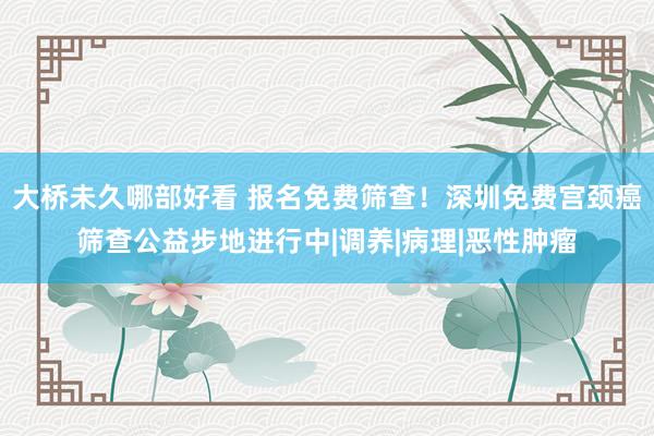 大桥未久哪部好看 报名免费筛查！深圳免费宫颈癌筛查公益步地进行中|调养|病理|恶性肿瘤