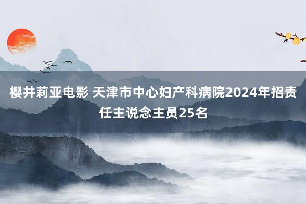 樱井莉亚电影 天津市中心妇产科病院2024年招责任主说念主员25名