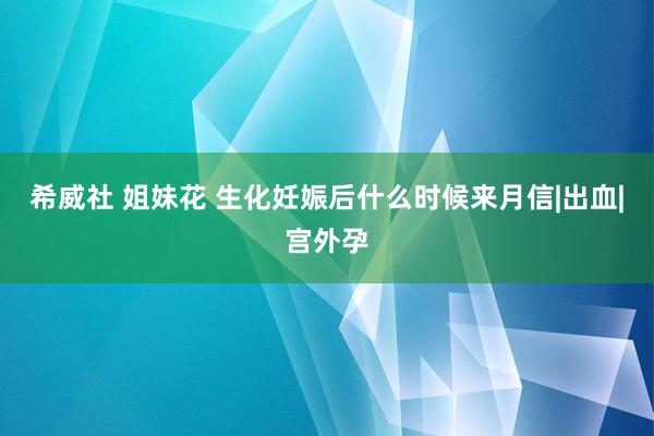 希威社 姐妹花 生化妊娠后什么时候来月信|出血|宫外孕