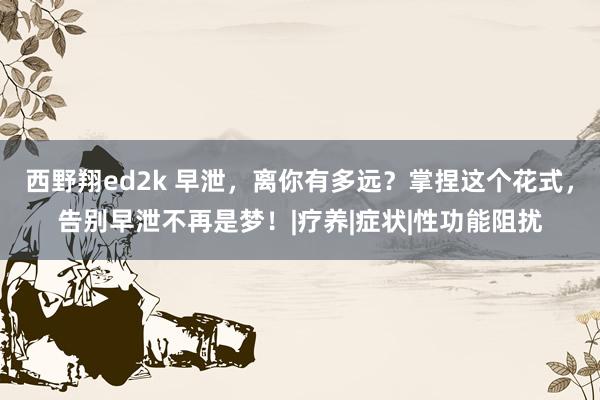 西野翔ed2k 早泄，离你有多远？掌捏这个花式，告别早泄不再是梦！|疗养|症状|性功能阻扰