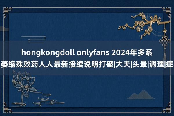 hongkongdoll onlyfans 2024年多系统萎缩殊效药人人最新接续说明打破|大夫|头晕|调理|症状