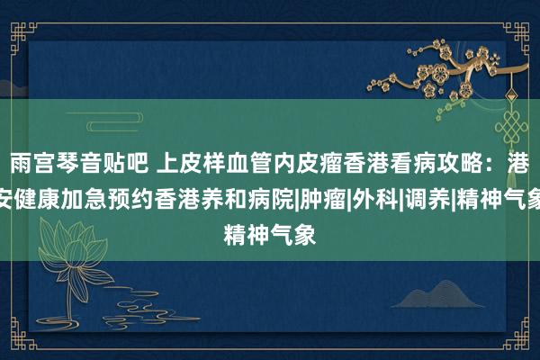 雨宫琴音贴吧 上皮样血管内皮瘤香港看病攻略：港安健康加急预约香港养和病院|肿瘤|外科|调养|精神气象