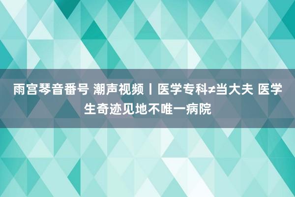 雨宫琴音番号 潮声视频丨医学专科≠当大夫 医学生奇迹见地不唯一病院