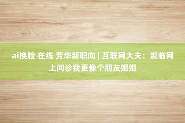 ai换脸 在线 芳华新职向 | 互联网大夫：濒临网上问诊我更像个朋友姐姐