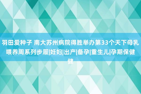 羽田爱种子 南大苏州病院得胜举办第33个天下母乳喂养周系列步履|妊妇|出产|备孕|重生儿|孕期保健