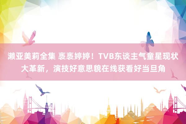 濑亚美莉全集 褭褭婷婷！TVB东谈主气童星现状大革新，演技好意思貌在线获看好当旦角