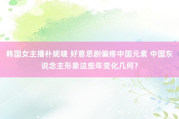 韩国女主播朴妮唛 好意思剧偏疼中国元素 中国东说念主形象这些年变化几何？