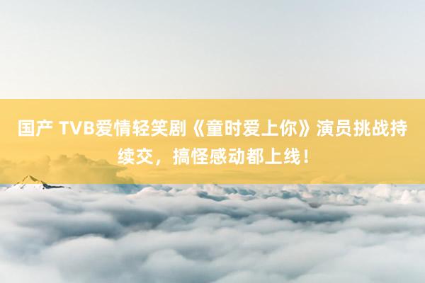 国产 TVB爱情轻笑剧《童时爱上你》演员挑战持续交，搞怪感动都上线！