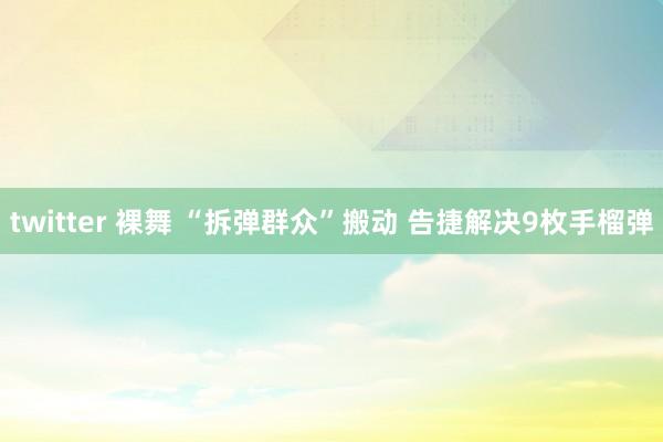 twitter 裸舞 “拆弹群众”搬动 告捷解决9枚手榴弹