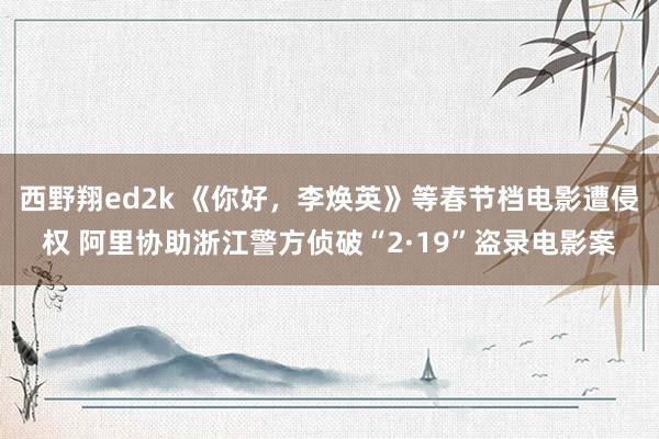 西野翔ed2k 《你好，李焕英》等春节档电影遭侵权 阿里协助浙江警方侦破“2·19”盗录电影案