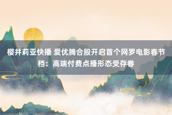 樱井莉亚快播 爱优腾合股开启首个网罗电影春节档：高端付费点播形态受存眷