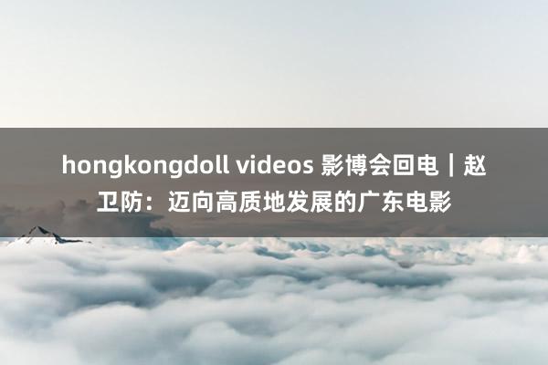 hongkongdoll videos 影博会回电｜赵卫防：迈向高质地发展的广东电影