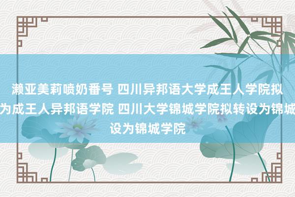 濑亚美莉喷奶番号 四川异邦语大学成王人学院拟转设为成王人异邦语学院 四川大学锦城学院拟转设为锦城学院