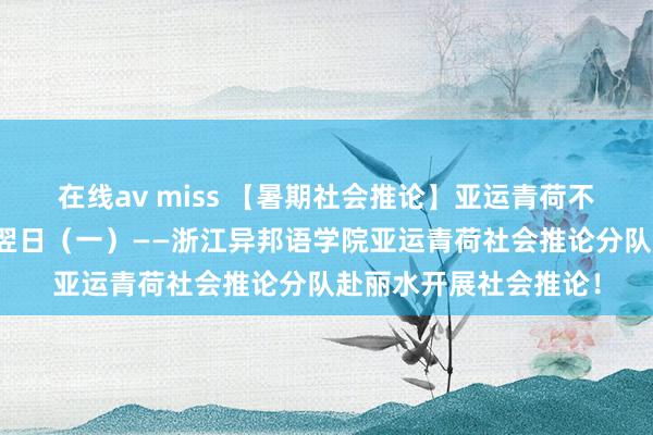 在线av miss 【暑期社会推论】亚运青荷不雅新城，芳华童心向翌日（一）——浙江异邦语学院亚运青荷社会推论分队赴丽水开展社会推论！