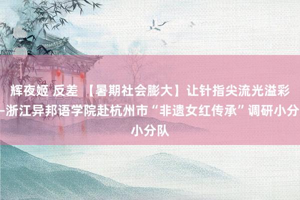 辉夜姬 反差 【暑期社会膨大】让针指尖流光溢彩——浙江异邦语学院赴杭州市“非遗女红传承”调研小分队