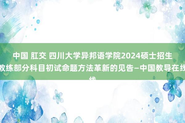 中国 肛交 四川大学异邦语学院2024硕士招生教练部分科目初试命题方法革新的见告—中国教导在线