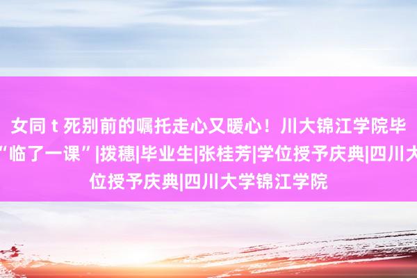 女同 t 死别前的嘱托走心又暖心！川大锦江学院毕业典礼上的“临了一课”|拨穗|毕业生|张桂芳|学位授予庆典|四川大学锦江学院