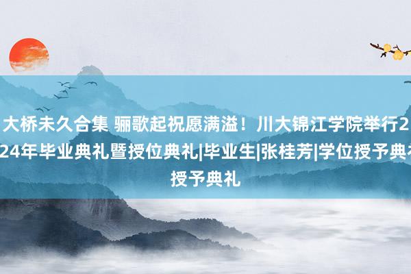 大桥未久合集 骊歌起祝愿满溢！川大锦江学院举行2024年毕业典礼暨授位典礼|毕业生|张桂芳|学位授予典礼