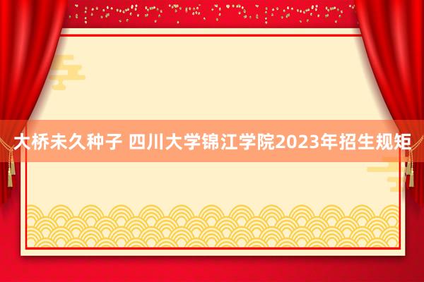 大桥未久种子 四川大学锦江学院2023年招生规矩