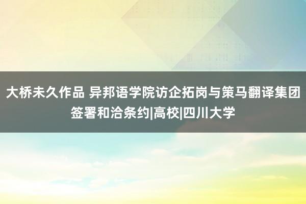 大桥未久作品 异邦语学院访企拓岗与策马翻译集团签署和洽条约|高校|四川大学