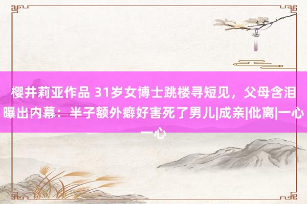 樱井莉亚作品 31岁女博士跳楼寻短见，父母含泪曝出内幕：半子额外癖好害死了男儿|成亲|仳离|一心