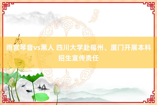 雨宫琴音vs黑人 四川大学赴福州、厦门开展本科招生宣传责任